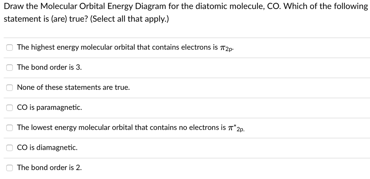 Draw the Molecular Orbital Energy Diagram for the diatomic molecule, CO. Which of the following
statement is (are) true? (Select all that apply.)
The highest energy molecular orbital that contains electrons is T2p.
The bond order is 3.
None of these statements are true.
CO is paramagnetic.
The lowest energy molecular orbital that contains no electrons is T*20.
CO is diamagnetic.
The bond order is 2.
