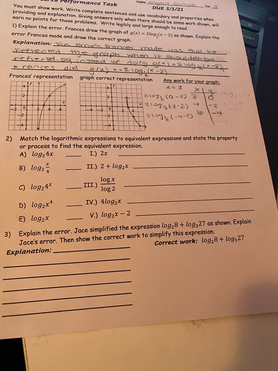 nformance Task
Namo Angela Salhab
You must show work. Write complete sentences and use vocabulary and properties when
providing and explanation. Giving answers only when there should be some work shown, will
earn no points for those problems. Write legibly and large enough to read.
DUE 5/1/21
Por 3
1) Explain the error. Frances drew the graph of g(x) = 2log:(x – 2) as shown. Explain the
error Frances made and draw the correct graph.
kspace
Explanation: The ecocs Frances
made was that he
Seftected the araph when it ShOLAldnitbe0
refiected.sq instad of doing grx)=210gslx=2)
ও) -- 2\091 [2-2)
graph correct representation
t rances
did
Frances' representation
Any work for your graph:
メニ2
z1ogy (0-2) 3
2109242-2)
4
-2
-4
21o93(-4-2)
2) Match the logarithmic expressions to equivalent expressions and state the property
or process to find the equivalent expression.
A) log24x
I.) 2x
B) log2
II.) 2 + log2x
log x
III.)
C) log24*
log 2
IV.) 4log2x
D) log2x*
V.) log2x – 2
-
E) log2x
3) Explain the error. Jace simplified the expression log28 + log327 as shown. Explain
Jace's error. Then show the correct work to simplify this expression.
Explanation:
Correct work: log28+ log327
