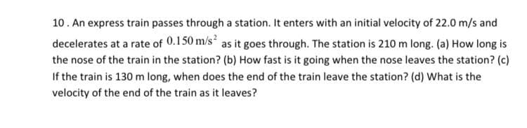 10. An express train passes through a station. It enters with an initial velocity of 22.0 m/s and
decelerates at a rate of 0.150 m/s as it goes through. The station is 210 m long. (a) How long is
the nose of the train in the station? (b) How fast is it going when the nose leaves the station? (c)
If the train is 130 m long, when does the end of the train leave the station? (d) What is the
velocity of the end of the train as it leaves?
