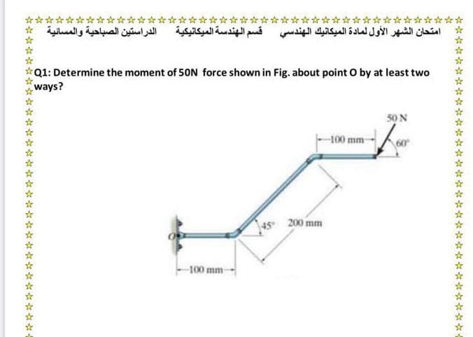 ***
الدراستين الصباحية والمسائية
*****
امتحان الشهر الأول لمادة الميكانيك الهندسي قسم الهندسة الميكانيكية
*************r **
Q1: Determine the moment of 50N force shown in Fig. about point O by at least two
ways?
50 N
-100 mm
45 200 mm
-100 mm
** * * * * * * * * *-
*** * * * * * * * -
