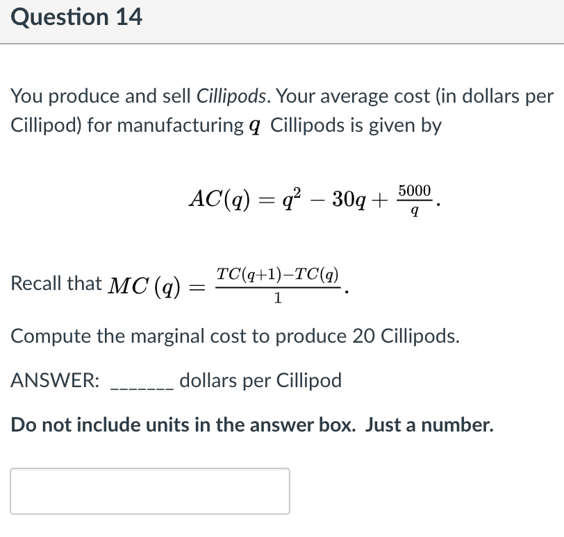 Question 14
You produce and sell Cillipods. Your average cost (in dollars per
Cillipod) for manufacturing q Cillipods is given by
5000
AC(q) = q – 30q +
Recall that MC (q)
TC(q+1)–TC(q)
1
Compute the marginal cost to produce 20 Cillipods.
ANSWER:
dollars per Cillipod
Do not include units in the answer box. Just a number.
