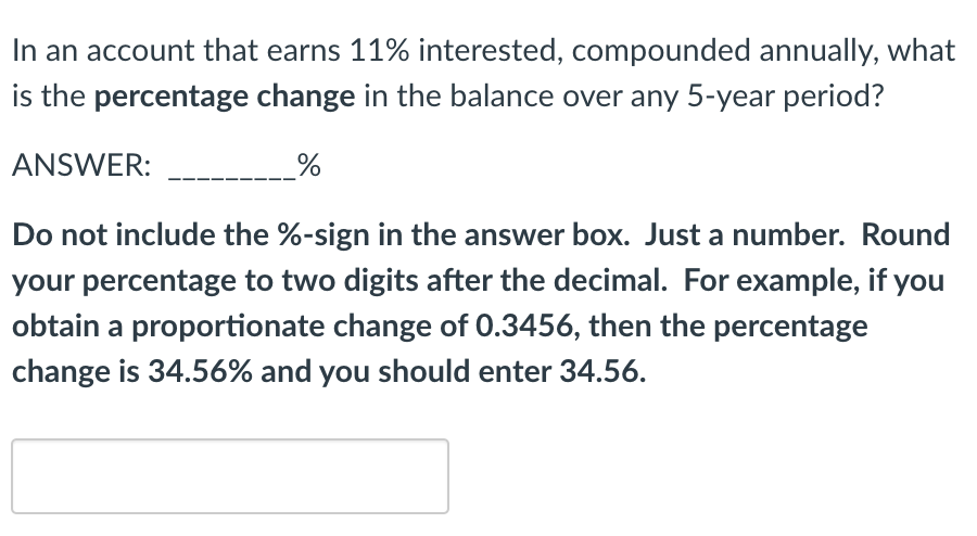 In an account that earns 11% interested, compounded annually, what
is the percentage change in the balance over any 5-year period?
ANSWER:
Do not include the %-sign in the answer box. Just a number. Round
your percentage to two digits after the decimal. For example, if you
obtain a proportionate change of 0.3456, then the percentage
change is 34.56% and you should enter 34.56.
