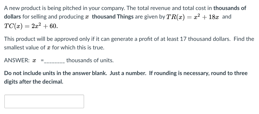 A new product is being pitched in your company. The total revenue and total cost in thousands of
dollars for selling and producing æ thousand Things are given by TR(x) = x² + 18x and
TC(г) — 2а2 + 60.
This product will be approved only if it can generate a profit of at least 17 thousand dollars. Find the
smallest value of x for which this is true.
ANSWER: x
thousands of units.
Do not include units in the answer blank. Just a number. If rounding is necessary, round to three
digits after the decimal.
