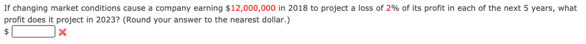 If changing market conditions cause a company earning $12,000,000 in 2018 to project a loss of 2% of its profit in each of the next 5 years, what
profit does it project in 2023? (Round your answer to the nearest dollar.)
$
