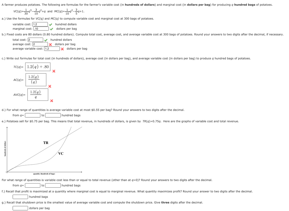 A farmer produces potatoes. The following are formulas for the farmer's variable cost (in hundreds of dollars) and marginal cost (in dollars per bag) for producing q hundred bags of potatoes.
VC(q)=9-q²+q_and MC(q)=-
3
3
7+1.
30
10
10
a.) Use the formulas for VC(q) and MC(q) to compute variable cost and marginal cost at 300 bags of potatoes.
variable cost: 1.2
hundred dollars
marginal cost: .10
dollars per bag
b.) Fixed costs are 80 dollars (0.80 hundred dollars). Compute total cost, average cost, and average variable cost at 300 bags of potatoes. Round your answers to two digits after the decimal, if necessary.
total cost: 2
hundred dollars
x dollars per bag
average cost: 2
average variable cost: 1.2
x dollars per bag
c.) Write out formulas for total cost (in hundreds of dollars), average cost (in dollars per bag), and average variable cost (in dollars per bag) to produce q hundred bags of potatoes.
TC(q)= 1.2(q) +.80
1.2(g)
(9)
AC(q)=
1.2(q)
AVC(q)=
d.) For what range of quantities is average variable cost at most $0.55 per bag? Round your answers to two digits after the decimal.
from q=
to
hundred bags
e.) Potatoes sell for $0.75 per bag. This means that total revenue, in hundreds of dollars, is given by TR(q)=0.75q. Here are the graphs of variable cost and total revenue.
TR
VC
quantity (hundreds of bags)
For what range of quantities is variable cost less than or equal to total revenue (other than at q=0)? Round your answers to two digits after the decimal.
from q=
to
hundred bags
f.) Recall that profit is maximized at a quantity where marginal cost is equal to marginal revenue. What quantity maximizes profit? Round your answer to two digits after the decimal.
hundred bags
g.) Recall that shutdown price is the smallest value of average variable cost and compute the shutdown price. Give three digits after the decimal.
dollars per bag
hundreds of dollars
