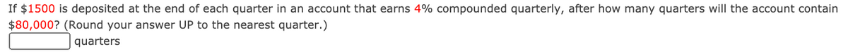 If $1500 is deposited at the end of each quarter in an account that earns 4% compounded quarterly, after how many quarters will the account contain
$80,000? (Round your answer UP to the nearest quarter.)
quarters
