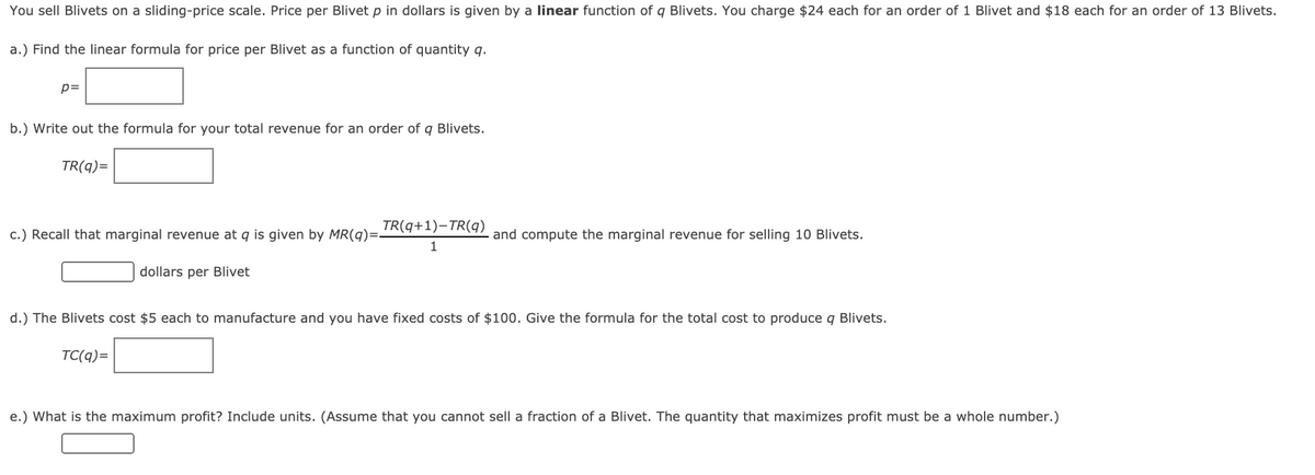 You sell Blivets on a sliding-price scale. Price per Blivet p in dollars is given by a linear function of q Blivets. You charge $24 each for an order of 1 Blivet and $18 each for an order of 13 Blivets.
a.) Find the linear formula for price per Blivet as a function of quantity q.
p=
b.) Write out the formula for your total revenue for an order of q Blivets.
TR(q)=
TR(q+1)-TR(q)
c.) Recall that marginal revenue at q is given by MR(q)=-
and compute the marginal revenue for selling 10 Blivets.
dollars per Blivet
d.) The Blivets cost $5 each to manufacture and you have fixed costs of $100. Give the formula for the total cost to produce q Blivets.
TC(q)=
e.) What is the maximum profit? Include units. (Assume that you cannot sell a fraction of a Blivet. The quantity that maximizes profit must be a whole number.)
