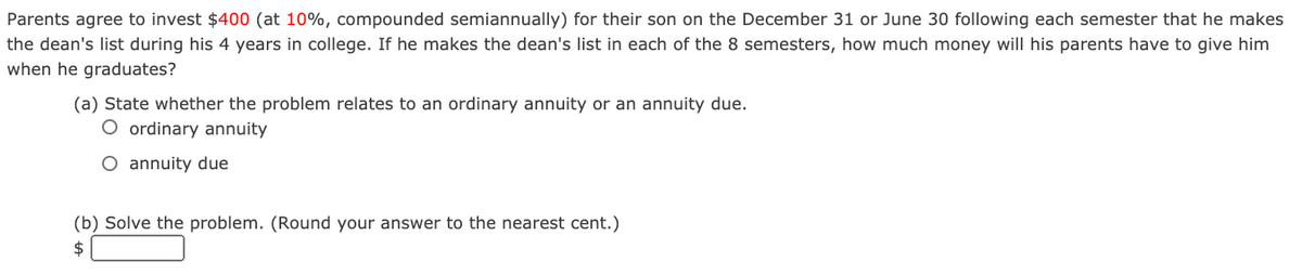 Parents agree to invest $400 (at 10%, compounded semiannually) for their son on the December 31 or June 30 following each semester that he makes
the dean's list during his 4 years in college. If he makes the dean's list in each of the 8 semesters, how much money will his parents have to give him
when he graduates?
(a) State whether the problem relates to an ordinary annuity or an annuity due.
O ordinary annuity
O annuity due
(b) Solve the problem. (Round your answer to the nearest cent.)
2$
