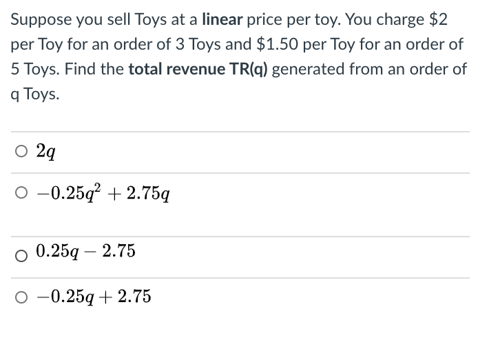 Suppose you sell Toys at a linear price per toy. You charge $2
per Toy for an order of 3 Toys and $1.50 per Toy for an order of
5 Toys. Find the total revenue TR(q) generated from an order of
q Toys.
O 2q
O -0.25q? + 2.75g
о 0.25g — 2.75
о-0.25g + 2.75
