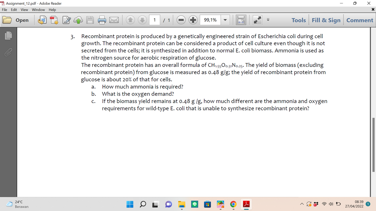 Assignment_12.pdf - Adobe Reader
File Edit View Window Help
Оpen
1
/ 1
99,1%
Tools Fill & Sign Comment
3. Recombinant protein is produced by a genetically engineered strain of Escherichia coli during cell
growth. The recombinant protein can be considered a product of cell culture even though it is not
secreted from the cells; it is synthesized in addition to normal E. coli biomass. Ammonia is used as
the nitrogen source for aerobic respiration of glucose.
The recombinant protein has an overall formula of CH1.5500.31N..25. The yield of biomass (excluding
recombinant protein) from glucose is measured as o.48 g/g; the yield of recombinant protein from
glucose is about 20% of that for cells.
How much ammonia is required?
What is the oxygen demand?
If the biomass yield remains at 0.48 g /g, how much different are the ammonia and oxygen
requirements for wild-type E. coli that is unable to synthesize recombinant protein?
а.
b.
с.
24°C
08:39
Berawan
27/04/2022
