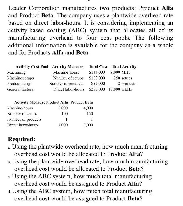 Leader Corporation manufactures two products: Product Alfa
and Product Beta. The company uses a plantwide overhead rate
based on direct labor-hours. It is considering implementing an
activity-based costing (ABC) system that allocates all of its
manufacturing overhead to four cost pools. The following
additional information is available for the company as a whole
and for Products Alfa and Beta.
Activity Cost Pool Activity Measure
Machine-hours
Total Cost Total Activity
$144,000 9,000 MHs
Number of setups
$100,000
Number of products
$52,000
Direct labor-hours $280,000
Machining
Machine setups
Product design
General factory
Activity Measure Product Alfa Product Beta
Machine-hours
5,000
4,000
100
150
1
1
3,000
7,000
Number of setups
Number of products
Direct labor-hours
250 setups
2 products
10,000 DLHS
Required:
a. Using the plantwide overhead rate, how much manufacturing
overhead cost would be allocated to Product Alfa?
b. Using the plantwide overhead rate, how much manufacturing
overhead cost would be allocated to Product Beta?
c. Using the ABC system, how much total manufacturing
overhead cost would be assigned to Product Alfa?
d. Using the ABC system, how much total manufacturing
overhead cost would be assigned to Product Beta?