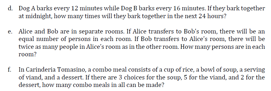 d. Dog A barks every 12 minutes while Dog B barks every 16 minutes. If they bark together
at midnight, how many times will they bark together in the next 24 hours?
e. Alice and Bob are in separate rooms. If Alice transfers to Bob's room, there will be an
equal number of persons in each room. If Bob transfers to Alice's room, there will be
twice as many people in Alice's room as in the other room. How many persons are in each
room?
f.
In Carinderia Tomasino, a combo meal consists of a cup of rice, a bowl of soup, a serving
of viand, and a dessert. If there are 3 choices for the soup, 5 for the viand, and 2 for the
dessert, how many combo meals in all can be made?