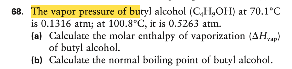 68. The vapor pressure of butyl alcohol (C4H,OH) at 70.1°C
is 0.1316 atm; at 100.8°C, it is 0.5263 atm.
(a) Calculate the molar enthalpy of vaporization (AHvap)
of butyl alcohol.
(b) Calculate the normal boiling point of butyl alcohol.
