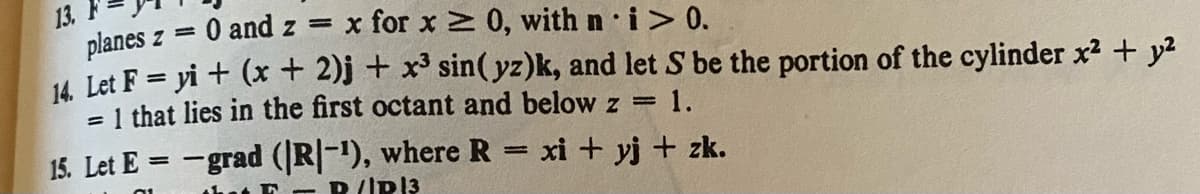 13.
planes z =
14. Let F = yi + (x + 2)j + x³ sin(yz)k, and let S be the portion of the cylinder x² + y²
1 that lies in the first octant and below z = 1.
=
0 and zx for x ≥ 0, with n i > 0.
15. Let E-grad (|R|-¹), where R = xi + yj + zk.
that E-R/IP|3