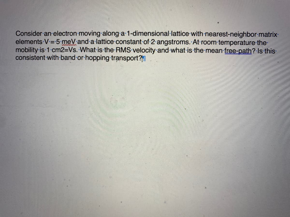 Consider an electron moving along a-1-dimensional lattice with nearest-neighbor matrix.
elements V = 5 meV and a lattice constant of 2 angstroms. At room temperature-the-
mobility is 1 cm2=Vs. What is the RMS velocity and what is the mean free-path? Is this
consistent with band or hopping transport?