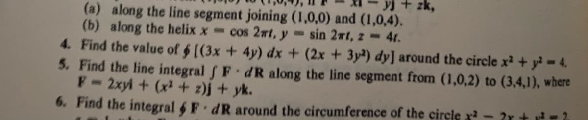 + zk,
(a) along the line segment joining (1,0,0) and (1,0,4).
(b) along the helix x= cos 2mt, y sin 2rt, z
41.
4. Find the value of $ [(3x + 4y) dx + (2x + 3y²) dy] around the circle x² + y² = 4.
5. Find the line integral f F dR along the line segment from (1,0,2) to (3,4,1), where
F- 2xy + (x²+z)j + yk.
6. Find the integral & FdR around the circumference of the circle ² - 2 + ² = ²