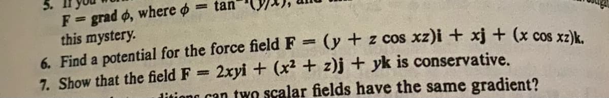 F = grad d, where = tan
this mystery.
7. Show that the field F
6. Find a potential for the force field F = (y + z cos xz)i + xj + (x cos xz)k.
2xyi + (x² + z)j + yk is conservative.
ditions can two scalar fields have the same gradient?