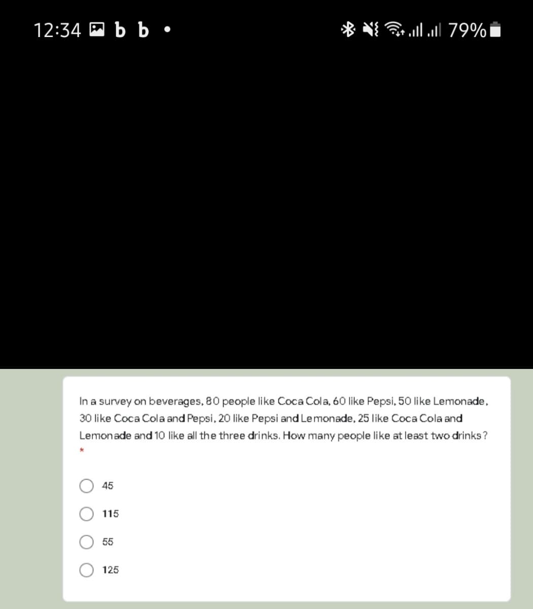 12:34 E b b•
J 79%
In a survey on beverages, 80 people like Coca Cola, 60 like Pepsi, 50 like Lemonade,
30 like Coca Cola and Pepsi, 20 like Pepsi and Lemonade, 25 like Coca Cola and
Lemonade and 10 like all the three drinks. How many people like at least two drinks?
45
115
55
125
O O
