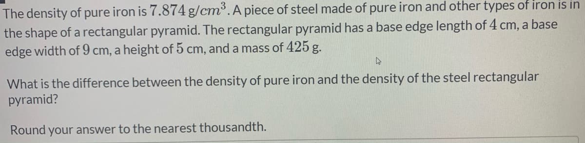 The density of pure iron is 7.874 g/cm³.A piece of steel made of pure iron and other types of iron is in
the shape of a rectangular pyramid. The rectangular pyramid has a base edge length of 4 cm, a base
edge width of 9 cm, a height of 5 cm, and a mass of 425 g.
What is the difference between the density of pure iron and the density of the steel rectangular
pyramid?
Round your answer to the nearest thousandth.
