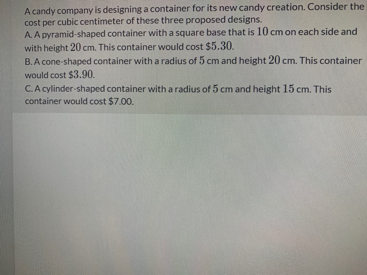 A candy company is designing a container for its new candy creation. Consider the
cost per cubic centimeter of these three proposed designs.
A. A pyramid-shaped container with a square base that is 10 cm on each side and
with height 20 cm. This container would cost $5.30.
B. A cone-shaped container with a radius of 5 cm and height 20 cm. This container
would cost $3.90.
C. A cylinder-shaped container with a radius of 5 cm and height 15 cm. This
container would cost $7.00.
