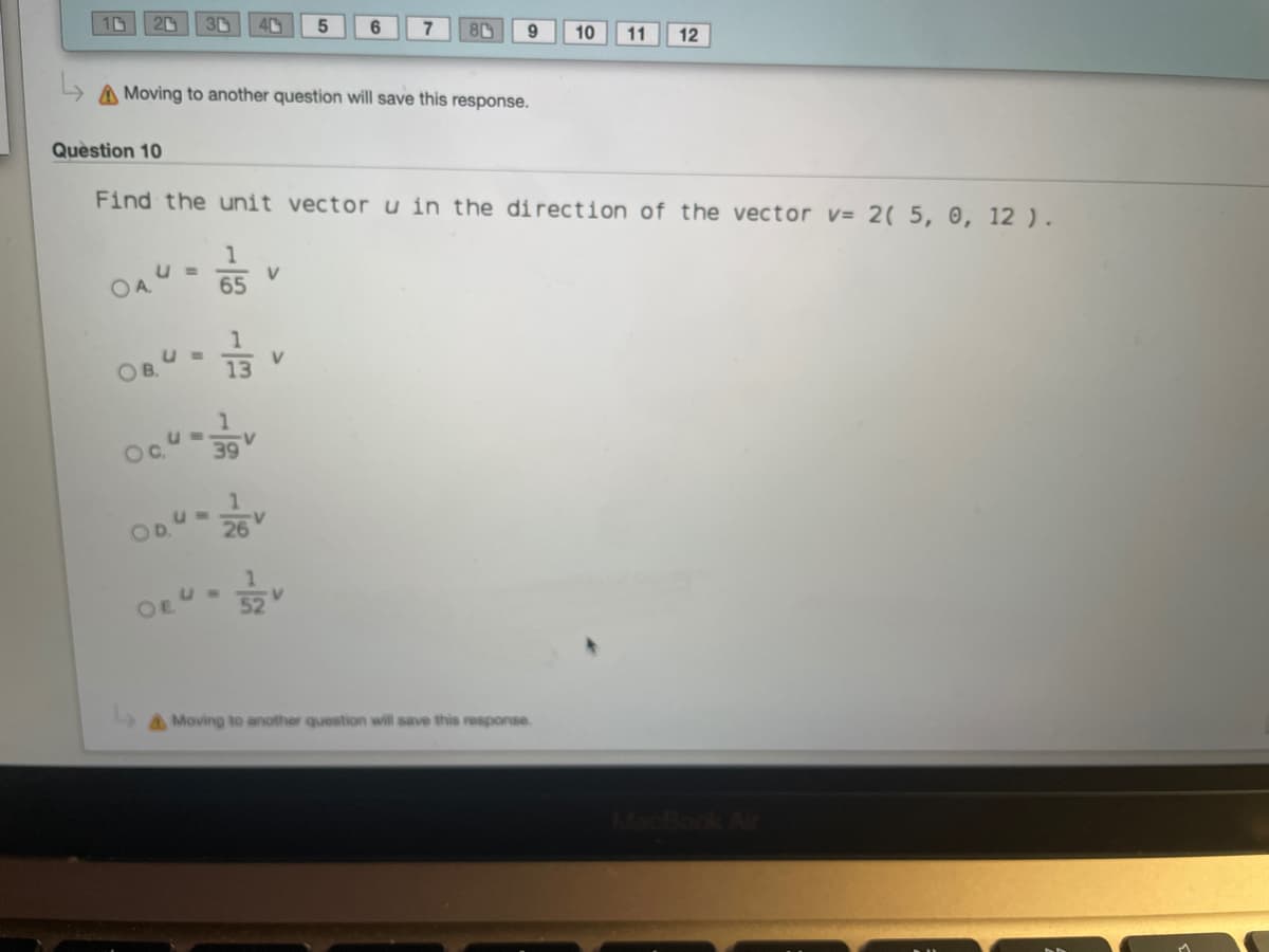3D
6
8C
9.
10
11
12
A Moving to another question will save this response.
Quèstion 10
Find the unit vectoru in the direction of the vector v= 2( 5, 0, 12 ).
U =
V
OA
65
V
13
39
OD 26
OEU
52
AMoving to another question will save this response.
