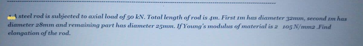 A steel rod is subjected to axial load of 50 kN. Total length of rod is 4m. First im has diameter 32mm, second im has
diameter 28mm and remaining part has diameter 25mm. If Young's modulus of material is 2 105 N/mm2 .Find
elongation of the rod.
