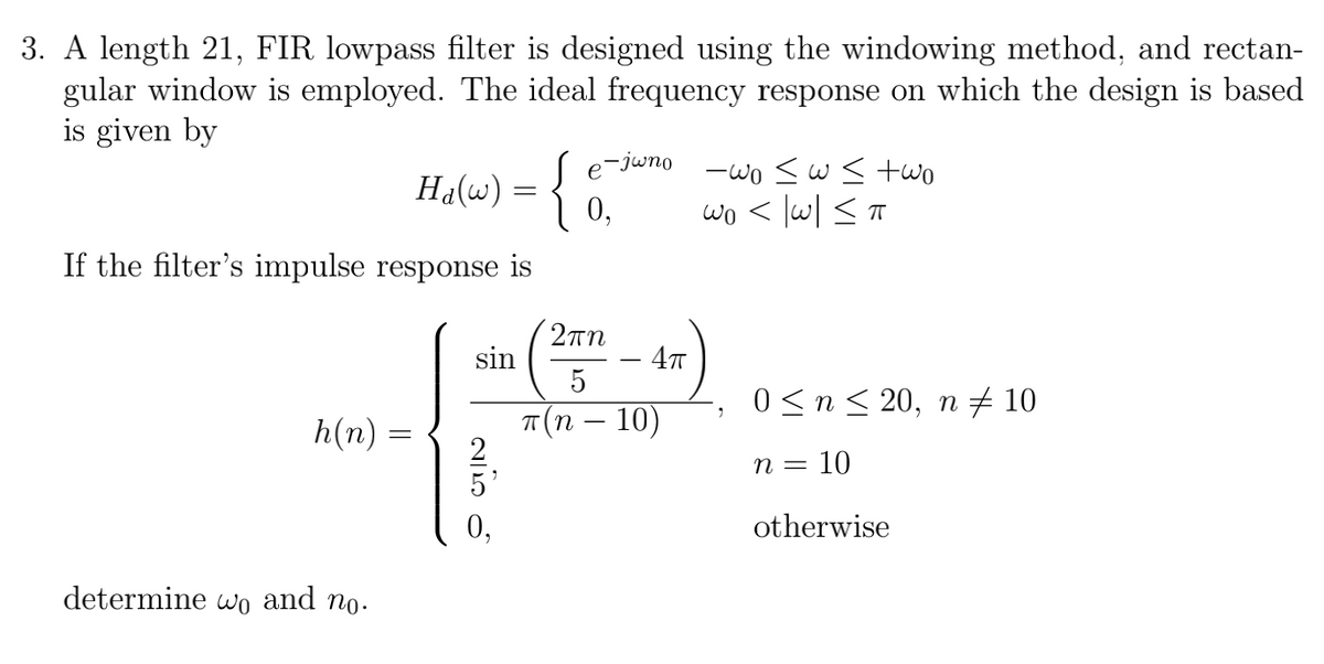 3. A length 21, FIR lowpass filter is designed using the windowing method, and rectan-
gular window is employed. The ideal frequency response on which the design is based
is given by
-jwno
Ha(w) = {
-wo sws two
wo < lw| <T
e
0,
If the filter's impulse response is
2πη
sin
5
0 <n< 20, n 10
h(n) =
T(n – 10)
n = 10
otherwise
determine wo and no.
