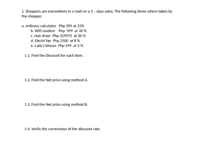 1. Shoppers are everywhere in a mall on a 3 - days sales. The following items where taken by
the shopper.
a. ordinary calculator Php 395 at 15%
b. Wifi modem Php 999 at 30 %
c. Hair dryer Php 319975 at 20 %
d. Electri fan Php 2500 at 8 %
e. Lady's blouse Php 599 at 5 %
1.1. Find the Discount for each item.
1.2. Find the Net price using method A.
1.3. Find the Net price using method B.
1.4. Verify the correctness of the discount rate.
