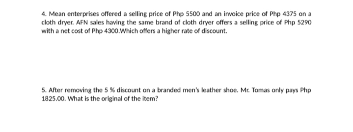 4. Mean enterprises offered a selling price of Php 5500 and an invoice price of Php 4375 on a
cloth dryer. AFN sales having the same brand of cloth dryer offers a selling price of Php 5290
with a net cost of Php 4300.Which offers a higher rate of discount.
5. After removing the 5 % discount on a branded men's leather shoe. Mr. Tomas only pays Php
1825.00. What is the original of the item?
