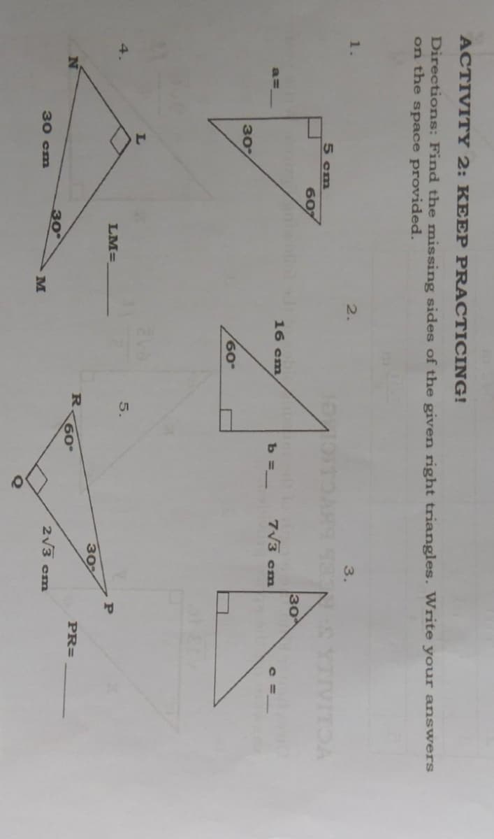 ACTIVITY 2: KEEP PRACTICING!
Directions: Find the missing sides of the given right triangles. Write your answers
on the space provided.
1.
2.
3.
5 cm
607
30
16 cm
b =_
7V3 cm
a=
30
60
5.
4.
LM=
302
PR=
N
60°
30
2v3 cm
30 cm
M
