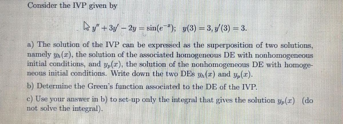 Consider the IVP given by
s y" + 3y – 2y = sin(e"); y(3) = 3, y (3) = 3.
a) The solution of the IVP can be expressed as the superposition of two solutions,
namely yn (r), the solution of the associated homogeneous DE with nonhomogeneous
initial conditions, and y,(r), the solution of the nonhomogeneous DE with homoge-
neous initial conditions. Write down the two DEs y, (r) and y,(r).
b) Determine the Green's function associated to the DE of the IVP.
c) Use your answer in b) to set-up only the integral that gives the solution yp(r) (do
not solve the integral).
