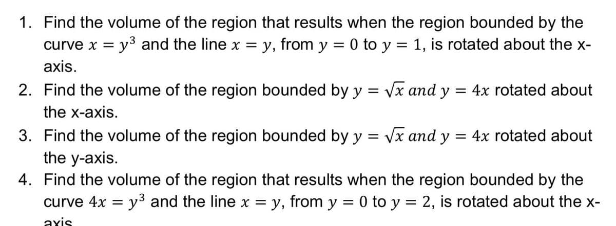1. Find the volume of the region that results when the region bounded by the
y3 and the line x = y, from y = 0 to y = 1, is rotated about the x-
curve x =
axis.
2. Find the volume of the region bounded by y = Vx and y = 4x rotated about
the x-axis.
3. Find the volume of the region bounded by y = Vx and y = 4x rotated about
the y-axis.
4. Find the volume of the region that results when the region bounded by the
curve 4x = y3 and the line x = y, from y = 0 to y = 2, is rotated about the x-
axis
