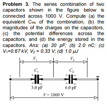 Problem 3. The series combination of two
capacitors shown in the figure below is
connected across 1000 V. Compute (a) the
equivalent Ceq of the combination, (b) the
magnitudes of the charges on the capacitors,
(c) the potential differences across the
capacitors, and (d) the energy stored in the
capacitors. Ans: (a) 20 pF; (b) 2.0 nC; (c)
V;=0.67 kV, V2 = 0.33 V; (d) 1.0 µJ
V2
HE
HE
3.0 pF
6.0 pF
V= 1000 V
