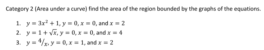 Category 2 (Area under a curve) find the area of the region bounded by the graphs of the equations.
1. y = 3x2 + 1, y = 0, x = 0, and x = 2
2. y = 1+ Vx, y = 0, x = 0, and x = 4
3. y = 4/x, y = 0, x = 1, and x = 2
