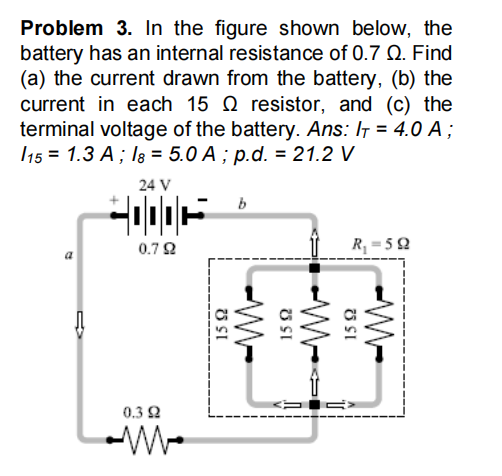Problem 3. In the figure shown below, the
battery has an internal resistance of 0.7 Q. Find
(a) the current drawn from the battery, (b) the
current in each 15 Q resistor, and (c) the
terminal voltage of the battery. Ans: IT = 4.0 A;
115 = 1.3 A ; Ig = 5.0 A ; p.d. = 21.2 V
24 V
0.72
R = 52
0.3 2
SI
SI
-W-
O SI
