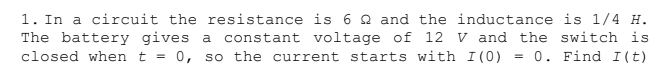 1. In a circuit the resistance is 6 Q and the inductance is 1/4 H.
The battery gives a constant voltage of 12 V and the switch is
closed when t = 0, so the current starts with I (0) = 0. Find I(t)
