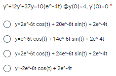 y"+12y'+37y=10(e^-4t) @y(0)=4, y'(0)=0*
O y=2e^-6t cos(t) + 20e^-6t sin(t) + 2e-4t
O y=e^-6t cos(t) + 14e^-6t sin(t) + 2e^-4t
O y=2e^-6t cos(t) + 24e^-6t sin(t) + 2e-4t
O y=-2e^-6t cos(t) + 2e-4t
