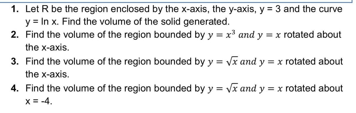 1. Let R be the region enclosed by the x-axis, the y-axis, y = 3 and the curve
y = In x. Find the volume of the solid generated.
2. Find the volume of the region bounded by y = x3 and y = x rotated about
the x-axis.
3. Find the volume of the region bounded by y = Vx and y = x rotated about
the x-axis.
4. Find the volume of the region bounded by y = Vx and y = x rotated about
X = -4.
