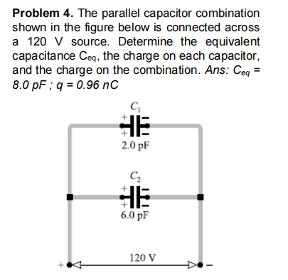 Problem 4. The parallel capacitor combination
shown in the figure below is connected across
a 120 V source. Determine the equivalent
capacitance Ceq, the charge on each capacitor,
and the charge on the combination. Ans: Ceg =
8.0 pF ; q = 0.96 nC
HE
2.0 pF
HE
6.0 pF
120 V
