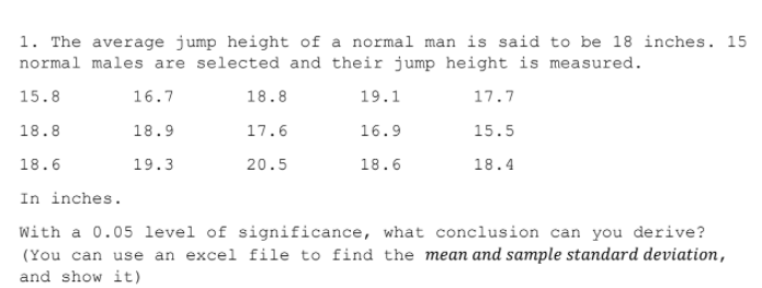 1. The average jump height of a normal man is said to be 18 inches. 15
normal males are selected and their jump height is measured.
15.8
16.7
18.8
19.1
17.7
18.8
18.9
17.6
16.9
15.5
18.6
19.3
20.5
18.6
18.4
In inches.
With a 0.05 1level of significance, what conclusion can you derive?
(You can use an excel file to find the mean and sample standard deviation,
and show it)
