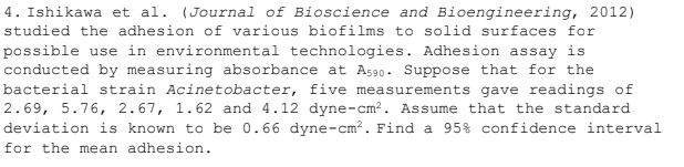 4. Ishikawa et al. (Journal of Bioscience and Bioengineering, 2012)
studied the adhesion of various biofilms to solid surfaces for
possible use in environmental technologies. Adhesion assay is
conducted by measuring absorbance at As90. Suppose that for the
bacterial strain Acinetobacter, five measurements gave readings of
2.69, 5.76, 2.67, 1.62 and 4.12 dyne-cm?. Assume that the standard
deviation is known to be 0.66 dyne-cm?. Find a 95% confidence interval
for the mean adhesion.
