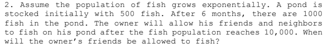 2. Assume the population of fish grows exponentially. A pond is
stocked initially with 500 fish. After 6 months, there are 1000
fish in the pond. The owner will allow his friends and neighbors
to fish on his pond after the fish population reaches 10,000. When
will the owner's friends be allowed to fish?
