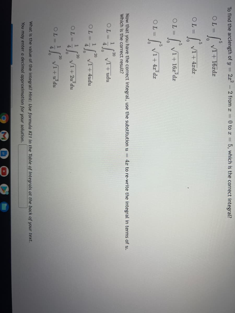 To find the arclength of y =
- 2 from x = 0 to x = 5, which is the correct integral?
OL=
V1+ 16xdx
OL =
V1+ 4rdx
OL=
| V1+ 16x dx
.5
| VI+ 42°dr
OL=
Now that you have the correct integral, use the substitution u = 4x to re-write the integral in terms of u.
Which is the correct result?
20
1
OL =
4.
V1+ udu
20
1
OL=
4.
V1+ 4udu
20
1
VI+ 2u'du
OL=
4
Jo
20
OL=
4
VI+u'du
What is the value of the integral? Hint: Use formula #21 in the Table of Integrals at the back of your text.
You may enter a decimal approximation for your solution.
