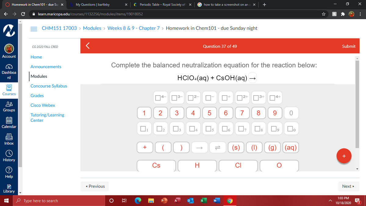 O Homework in Chem101 - due Su X
My Questions | bartleby
( Periodic Table – Royal Society of
how to take a screenshot on an
+
A learn.maricopa.edu/courses/1132256/modules/items/19018052
CHM151 17003 > Modules > Weeks 8 & 9 - Chapter 7 > Homework in Chem101 - due Sunday night
CG 2020 FALL CRED
Question 37 of 4
Submit
Account
Home
Complete the balanced neutralization equation for the reaction below:
Announcements
Dashboa
|Modules
HCIO-(aq) + CSОН(ag) —
rd
Concourse Syllabus
Courses
Grades
D2+ N3+
D4+
Cisco Webex
Groups
1
2
3
4
7
8
9.
Tutoring/Learning
Center
Calendar
Os
Do
Inbox
(s)
(1)
(g) (aq)
History
Cs
H
CI
Help
• Previous
Next »
Library
1:03 PM
O Type here to search
10/18/2020
+
