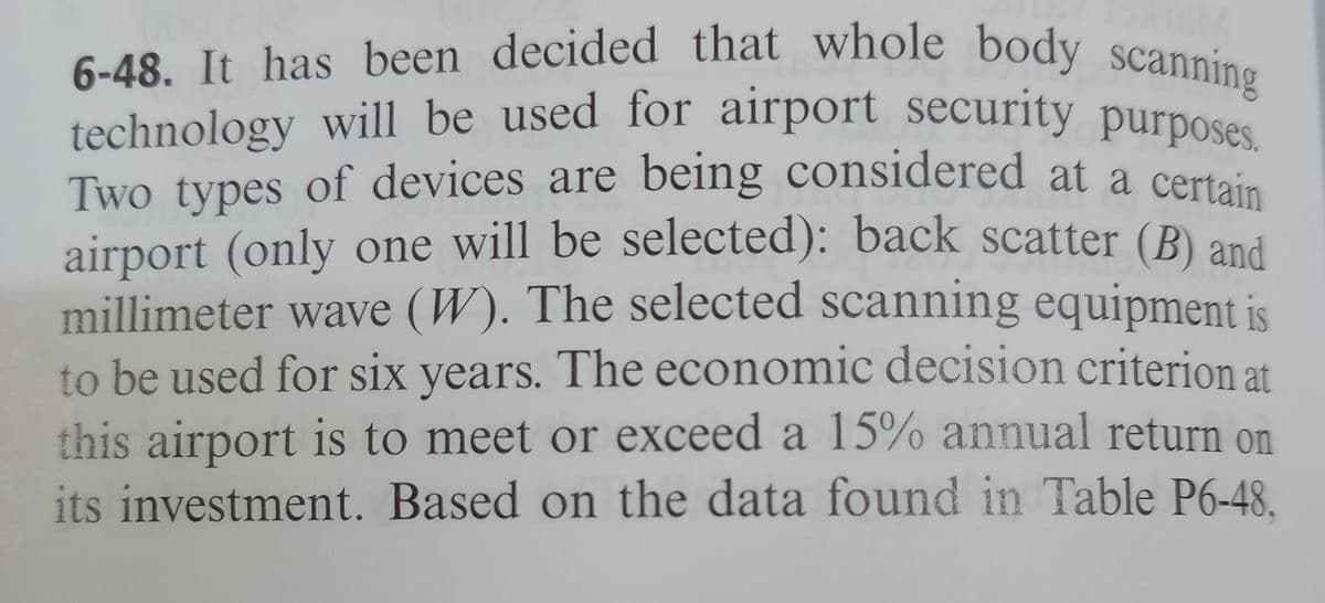 technology will be used for airport security purposes.
6-48. It has been decided that whole body scanning
technology will be used for airport security purposes
Two types of devices are being considered at a certain
airport (only one will be selected): back scatter (B) ani
millimeter wave (W). The selected scanning equipment is
to be used for six years. The economic decision criterion at
this airport is to meet or exceed a 15% annual return on
its investment. Based on the data found in Table P6-48.
