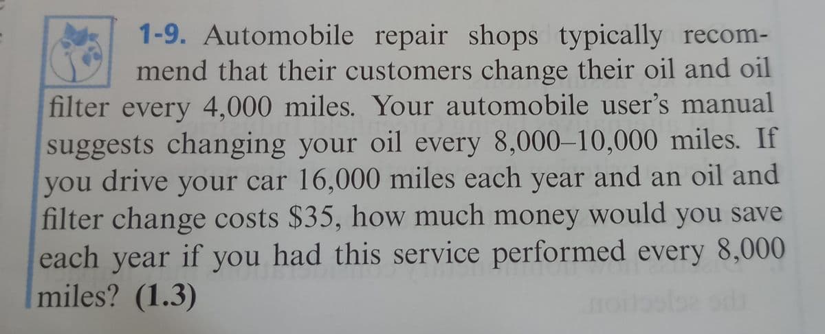 1-9. Automobile repair shops typically recom-
mend that their customers change their oil and oil
filter every 4,000 miles. Your automobile user's manual
suggests changing your oil every 8,000–10,000 miles. If
drive
you
your car 16,000 miles each year and an oil and
filter change costs $35, how much money would you save
each year if you had this service performed every 8,000
miles? (1.3)
