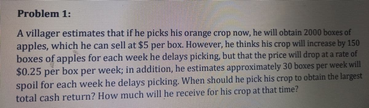 Problem 1:
A villager estimates thatif he picks his orange crop now, he will obtain 2000 boxes of
apples, which he can sell at $5 per box. However, he thinks his crop will increase by 150
boxes of apples for each week he delays picking, but that the price will drop at a rate of
$0.25per box per week; in addition, he estimates approximately 30 boxes per week will
spoil for each week he delays picking, When should he pick his crop to obtain the largest
total cash return? How much will he receive for his crop at that time?
