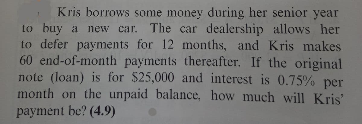 Kris borrows some money during her senior year
a new car. The car dealership allows her
to buy
to defer payments for 12 months, and Kris makes
60 end-of-month payments thereafter. If the original
note (loan) is for $25,000 and interest is 0.75% per
month on the unpaid balance, how much will Kris'
payment be? (4.9)
