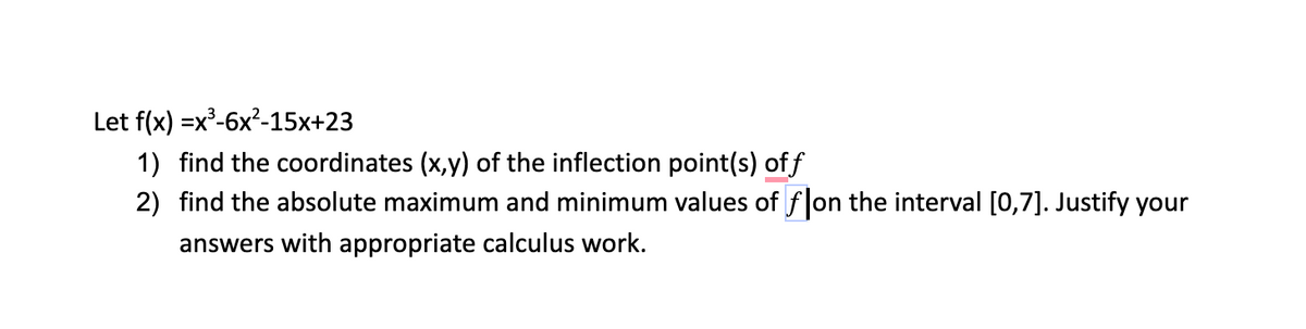 Let f(x) =x²-6x?-15x+23
1) find the coordinates (x,y) of the inflection point(s) off
2) find the absolute maximum and minimum values of flon the interval [0,7]. Justify your
answers with appropriate calculus work.
