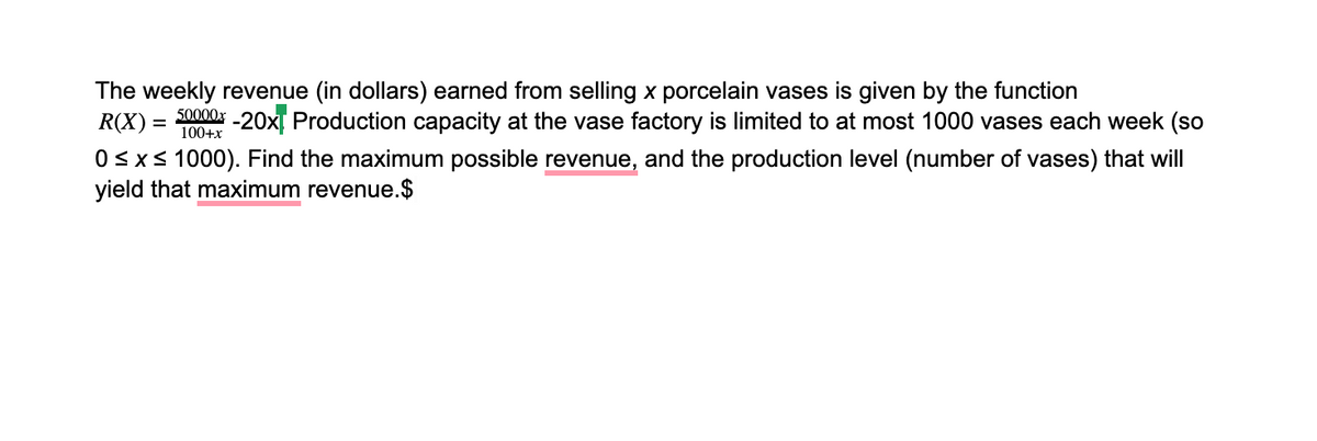 The weekly revenue (in dollars) earned from selling x porcelain vases is given by the function
R(X) = 0000x -20x Production capacity at the vase factory is limited to at most 1000 vases each week (so
%3D
100+x
0<x< 1000). Find the maximum possible revenue, and the production level (number of vases) that will
yield that maximum revenue.$
